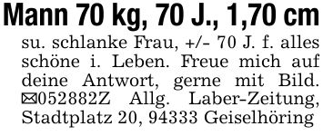 Mann 70 kg, 70 J., 1,70 cmsu. schlanke Frau, +/- 70 J. f. alles schöne i. Leben. Freue mich auf deine Antwort, gerne mit Bild. _***Z Allg. Laber-Zeitung, Stadtplatz 20, 94333 Geiselhöring