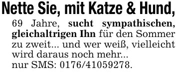 Nette Sie, mit Katze & Hund,69 Jahre, sucht sympathischen, gleichaltrigen Ihn für den Sommer zu zweit... und wer weiß, vielleicht wird daraus noch mehr...nur SMS: ***.