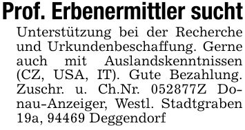 Prof. Erbenermittler suchtUnterstützung bei der Recherche und Urkundenbeschaffung. Gerne auch mit Auslandskenntnissen (CZ, USA, IT). Gute Bezahlung. Zuschr. u. Ch.Nr. ***Z Donau-Anzeiger, Westl. Stadtgraben 19a, 94469 Deggendorf