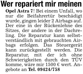 Wer repariert mir meinenOpel Astra 7! Bei einem Unfall, wo nur die Beifahrertür beschädigt wurde, gingen leider 2 Airbags auf. Der eine in der Rückenlehne des Sitzes, der andere in der Dachreling. Die Reparatur kann selbstverständlich mit gebrauchten Airbags erfolgen. Das Steuergerät kann zurückgestellt werden. Die Reparatur, mit der ich ohne Schwierigkeiten durch den TÜV komme, wäre mir 1500 € wert. Angebote an Tel. ***