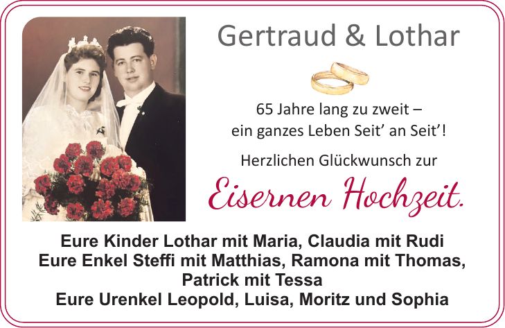 Eure Kinder Lothar mit Maria, Claudia mit Rudi Eure Enkel Steffi mit Matthias, Ramona mit Thomas, Patrick mit Tessa Eure Urenkel Leopold, Luisa, Moritz und SophiaGertraud & Lothar 65 Jahre lang zu zweit - ein ganzes Leben Seit_ an Seit_! Herzlichen Glückwunsch zur Eisernen Hochzeit.