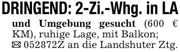 DRINGEND: 2-Zi.-Whg. in LAund Umgebung gesucht (600 € KM), ruhige Lage, mit Balkon;_ ***Z an die Landshuter Ztg.