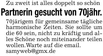 Zu zweit ist alles doppelt so schön Partnerin gesucht von 70jähr. 70järigem für gemeinsame tägliche harmonische Zeiten. Sie sollte um die 60 sein, nicht zu kräftig und alles Schöne noch miteinander teilen wollen.Warte auf die email. samyweb@gmx.de