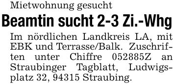 Mietwohnung gesucht Beamtin sucht 2-3 Zi.-Whg Im nördlichen Landkreis LA, mit EBK und Terrasse/Balk. Zuschriften unter Chiffre ***Z an Straubinger Tagblatt, Ludwigsplatz 32, 94315 Straubing.