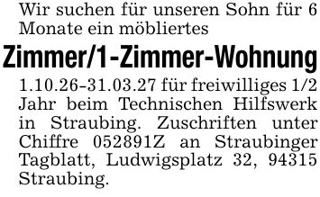 Wir suchen für unseren Sohn für 6 Monate ein möbliertes Zimmer/1-Zimmer-Wohnung 1.10.26-31.03.27 für freiwilliges 1/2 Jahr beim Technischen Hilfswerk in Straubing. Zuschriften unter Chiffre ***Z an Straubinger Tagblatt, Ludwigsplatz 32, 94315 Straubing.