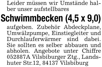 Leider müssen wir Umstände halber unser aufstellbares Schwimmbecken (4,5 x 9,0)aufgeben. Zubehör Abdeckplane, Umwälzpumpe, Einstiegleiter und Durchlauferwärmer sind dabei. Sie sollten es selber abbauen und abholen. Angebote unter Chiffre ***A Vilsbiburger Ztg., Landshuter Str.12, 84137 Vilsbiburg