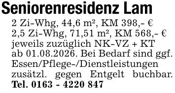 Seniorenresidenz Lam 2 Zi-Whg, 44,6 m², KM 398,- € 2,5 Zi-Whg, 71,51 m², KM 568,- € jeweils zuzüglich NK-VZ + KT ab 01.08.2026. Bei Bedarf sind ggf. Essen/Pflege-/Dienstleistungen zusätzl. gegen Entgelt buchbar. Tel. ***