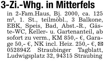 3-Zi.-Whg. in Mitterfelsin 2-Fam.Haus, Bj. 2000, ca. 125 m², 1. St., teilmöbl., 3 Balkone, EBK, Speis, Bad, Abst.-R., Gäste-WC, Keller- u. Gartenanteil, ab sofort zu verm., KM 850,- €, Garage 50,- €, NK incl. Heiz. 250,- €, _ ***Z Straubinger Tagblatt, Ludwigsplatz 32, 94315 Straubing