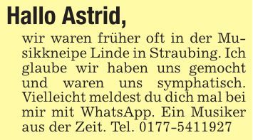 Hallo Astrid, wir waren früher oft in der Musikkneipe Linde in Straubing. Ich glaube wir haben uns gemocht und waren uns symphatisch. Vielleicht meldest du dich mal bei mir mit WhatsApp. Ein Musiker aus der Zeit. Tel. ***