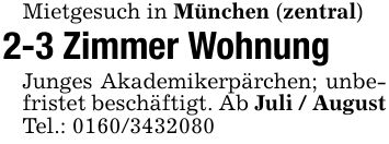 Mietgesuch in München (zentral)2-3 Zimmer WohnungJunges Akademikerpärchen; unbefristet beschäftigt. Ab Juli / AugustTel.: ***