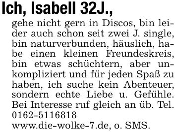 Ich, Isabell 32J., gehe nicht gern in Discos, bin leider auch schon seit zwei J. single, bin naturverbunden, häuslich, habe einen kleinen Freundeskreis, bin etwas schüchtern, aber unkompliziert und für jeden Spaß zu haben, ich suche kein Abenteuer, sondern echte Liebe u. Gefühle. Bei Interesse ruf gleich an üb. Tel. ***www.die-wolke-7.de, o. SMS.