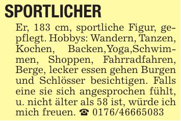 SPORTLICHER Er, 183 cm, sportliche Figur, gepflegt. Hobbys: Wandern, Tanzen, Kochen, Backen,Yoga,Schwimmen, Shoppen, Fahrradfahren, Berge, lecker essen gehen Burgen und Schlösser besichtigen. Falls eine sie sich angesprochen fühlt, u. nicht älter als 58 ist, würde ich mich freuen. _ ***