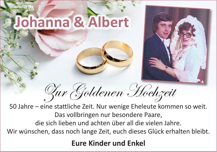 Zur Goldenen Hochzeit 50 Jahre - eine stattliche Zeit. Nur wenige Eheleute kommen so weit. Das vollbringen nur besondere Paare, die sich lieben und achten über all die vielen Jahre. Wir wünschen, dass noch lange Zeit, euch dieses Glück erhalten bleibt. Eure Kinder und EnkelWir heiraten!Johanna & Albert
