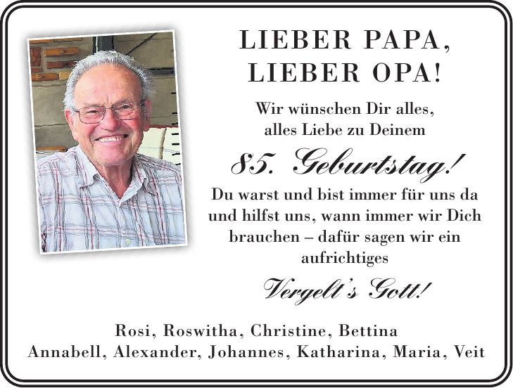 Lieber Papa, lieber Opa! Wir wünschen Dir alles, alles Liebe zu Deinem 85. Geburtstag! Du warst und bist immer für uns da und hilfst uns, wann immer wir Dich brauchen - dafür sagen wir ein aufrichtiges Vergelt's Gott! Rosi, Roswitha, Christine, Bettina Annabell, Alexander, Johannes, Katharina, Maria, Veit