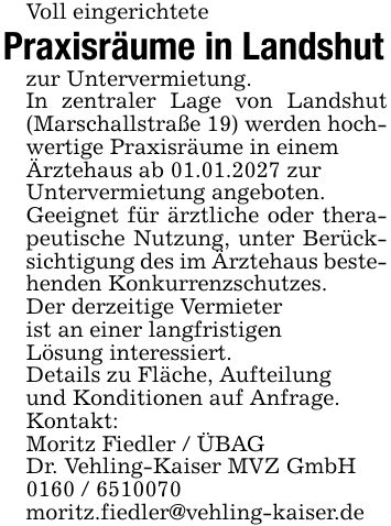 Voll eingerichtetePraxisräume in Landshutzur Untervermietung.In zentraler Lage von Landshut (Marschallstraße 19) werden hochwertige Praxisräume in einemÄrztehaus ab 01.01.2027 zurUntervermietung angeboten.Geeignet für ärztliche oder therapeutische Nutzung, unter Berücksichtigung des im Ärztehaus bestehenden Konkurrenzschutzes.Der derzeitige Vermieterist an einer langfristigenLösung interessiert.Details zu Fläche, Aufteilungund Konditionen auf Anfrage.Kontakt:Moritz Fiedler / ÜBAGDr. Vehling-Kaiser MVZ GmbH***moritz.fiedler@vehling-kaiser.de