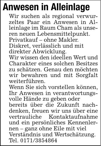 Anwesen in AlleinlageWir suchen als regional verwurzeltes Paar ein Anwesen in Alleinlage im Raum Cham als unseren neuen Lebensmittelpunkt. Privatkauf - ohne Makler.Diskret, verlässlich und mitdirekter Abwicklung.Wir wissen den ideellen Wert und Charakter eines solchen Besitzes zu schätzen. Genau den möchten wir bewahren und mit Sorgfalt weiterführen. Wenn Sie sich vorstellen können, Ihr Anwesen in verantwortungsvolle Hände zu geben oderbereits über die Zukunft nachdenken, freuen wir uns über eine vertrauliche Kontaktaufnahme und ein persönliches Kennenlernen - ganz ohne Eile mit vielVerständnis und Wertschätzung.Tel. ***