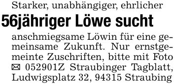 Starker, unabhängiger, ehrlicher56jähriger Löwe suchtanschmiegsame Löwin für eine gemeinsame Zukunft. Nur ernstgemeinte Zuschriften, bitte mit Foto _ ***Z Straubinger Tagblatt, Ludwigsplatz 32, 94315 Straubing