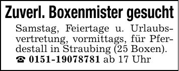Zuverl. Boxenmister gesuchtSamstag, Feiertage u. Urlaubsvertretung, vormittags, für Pferdestall in Straubing (25 Boxen)._ *** ab 17 Uhr