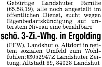Gebürtige Landshuter Familie (65,58,19), alle noch angestellt im öffentlichen Dienst, sucht wegen Eigenbedarfskündigung auf unterstem Niveau eine bezahlbareschö. 3-Zi.-Whg. in Ergolding(FFW), Landshut o. Altdorf in nettem sozialen Umfeld zum Wohlfühlen; _***Z Landshuter Zeitung, Altstadt 89, 84028 Landshut