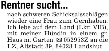 Rentner sucht...nach schweren Schicksalsschlägen wieder eine Frau zum Gernhaben. Ich lebe auf dem Land (Lkr. VIB), mit meiner Hündin in einem gr. Haus m. Garten. _ ***Z an die LZ, Altstadt 89, 84028 Landshut