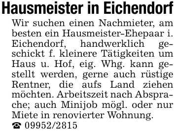 Hausmeister in EichendorfWir suchen einen Nachmieter, am besten ein Hausmeister-Ehepaar i. Eichendorf, handwerklich geschickt f. kleinere Tätigkeiten um Haus u. Hof, eig. Whg. kann gestellt werden, gerne auch rüstige Rentner, die aufs Land ziehen möchten. Arbeitszeit nach Absprache; auch Minijob mögl. oder nur Miete in renovierter Wohnung._ ***
