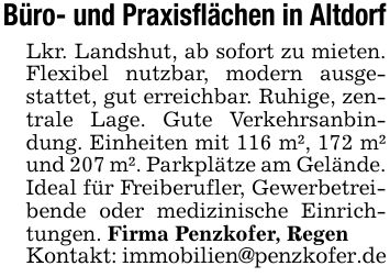 Büro- und Praxisflächen in AltdorfLkr. Landshut, ab sofort zu mieten. Flexibel nutzbar, modern ausgestattet, gut erreichbar. Ruhige, zentrale Lage. Gute Verkehrsanbindung. Einheiten mit 116 m², 172 m² und 207 m². Parkplätze am Gelände. Ideal für Freiberufler, Gewerbetreibende oder medizinische Einrichtungen. Firma Penzkofer, RegenKontakt: immobilien@penzkofer.de