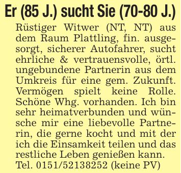 Er (85 J.) sucht Sie (70-80 J.)Rüstiger Witwer (NT, NT) aus dem Raum Plattling, fin. ausgesorgt, sicherer Autofahrer, sucht ehrliche & vertrauensvolle, örtl. ungebundene Partnerin aus dem Umkreis für eine gem. Zukunft. Vermögen spielt keine Rolle. Schöne Whg. vorhanden. Ich bin sehr heimatverbunden und wünsche mir eine liebevolle Partnerin, die gerne kocht und mit der ich die Einsamkeit teilen und das restliche Leben genießen kann.Tel. *** (keine PV)