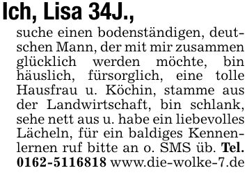 Ich, Lisa 34J.,suche einen bodenständigen, deutschen Mann, der mit mir zusammen glücklich werden möchte, bin häuslich, fürsorglich, eine tolle Hausfrau u. Köchin, stamme aus der Landwirtschaft, bin schlank, sehe nett aus u. habe ein liebevolles Lächeln, für ein baldiges Kennenlernen ruf bitte an o. SMS üb. Tel. *** www.die-wolke-7.de