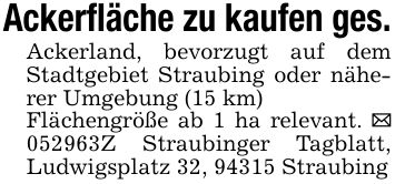 Ackerfläche zu kaufen ges.Ackerland, bevorzugt auf dem Stadtgebiet Straubing oder näherer Umgebung (15 km)Flächengröße ab 1 ha relevant. _ ***Z Straubinger Tagblatt, Ludwigsplatz 32, 94315 Straubing