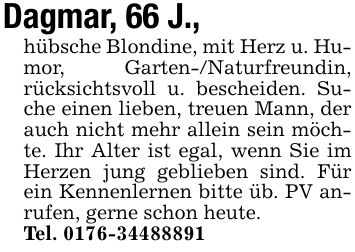 Dagmar, 66 J.,hübsche Blondine, mit Herz u. Humor, Garten-/Naturfreundin, rücksichtsvoll u. bescheiden. Suche einen lieben, treuen Mann, der auch nicht mehr allein sein möchte. Ihr Alter ist egal, wenn Sie im Herzen jung geblieben sind. Für ein Kennenlernen bitte üb. PV anrufen, gerne schon heute.Tel. ***