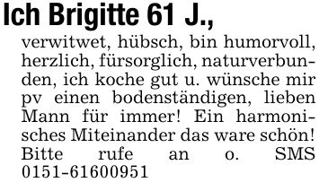 Ich Brigitte 61 J.,verwitwet, hübsch, bin humorvoll, herzlich, fürsorglich, naturverbunden, ich koche gut u. wünsche mir pv einen bodenständigen, lieben Mann für immer! Ein harmonisches Miteinander das ware schön! Bitte rufe an o. SMS ***