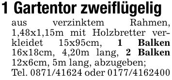 1 Gartentor zweiflügeligaus verzinktem Rahmen, 1,48x1,15m mit Holzbretter verkleidet 15x95cm, 1 Balken 16x18cm, 4,20m lang, 2 Balken 12x6cm, 5m lang, abzugeben;Tel. *** oder ***