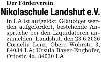 Der FördervereinNikolaschule Landshut e.V.in LA ist aufgelöst. Gläubiger werden aufgefordert, bestehende Ansprüche bei den Liquidatoren anzumelden. Landshut, den 23.6.2026Cornelia Lenz, Obere Wöhrstr. 3, 84034 LA; Ursula Bayer-Enghofer, Ottostr. 4a, 84030 LA