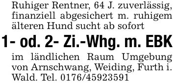 Ruhiger Rentner, 64 J. zuverlässig, finanziell abgesichert m. ruhigem älteren Hund sucht ab sofort1- od. 2- Zi.-Whg. m. EBKim ländlichen Raum Umgebung von Arnschwang, Weiding, Furth i. Wald. Tel. ***