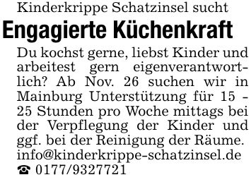 Kinderkrippe Schatzinsel suchtEngagierte KüchenkraftDu kochst gerne, liebst Kinder und arbeitest gern eigenverantwortlich? Ab Nov. 26 suchen wir in Mainburg Unterstützung für 15 - 25 Stunden pro Woche mittags bei der Verpflegung der Kinder und ggf. bei der Reinigung der Räume.info@kinderkrippe-schatzinsel.de _ ***