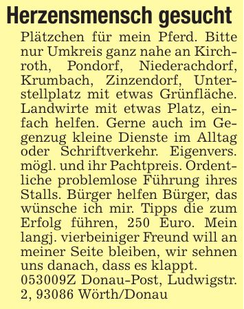 Herzensmensch gesucht Plätzchen für mein Pferd. Bitte nur Umkreis ganz nahe an Kirchroth, Pondorf, Niederachdorf, Krumbach, Zinzendorf, Unterstellplatz mit etwas Grünfläche. Landwirte mit etwas Platz, einfach helfen. Gerne auch im Gegenzug kleine Dienste im Alltag oder Schriftverkehr. Eigenvers. mögl. und ihr Pachtpreis. Ordentliche problemlose Führung ihres Stalls. Bürger helfen Bürger, das wünsche ich mir. Tipps die zum Erfolg führen, 250 Euro. Mein langj. vierbeiniger Freund will an meiner Seite bleiben, wir sehnen uns danach, dass es klappt. ***Z Donau-Post, Ludwigstr. 2, 93086 Wörth/Donau