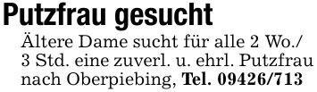 Putzfrau gesucht Ältere Dame sucht für alle 2 Wo./ 3 Std. eine zuverl. u. ehrl. Putzfrau nach Oberpiebing, Tel. ***