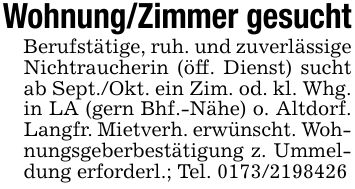 Wohnung/Zimmer gesuchtBerufstätige, ruh. und zuverlässige Nichtraucherin (öff. Dienst) sucht ab Sept./Okt. ein Zim. od. kl. Whg. in LA (gern Bhf.-Nähe) o. Altdorf. Langfr. Mietverh. erwünscht. Wohnungsgeberbestätigung z. Ummeldung erforderl.; Tel. ***