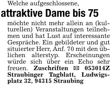 Welche aufgeschlossene,attraktive Dame bis 75möchte nicht mehr allein an (kulturellen) Veranstaltungen teilnehmen und hat Lust auf interessante Gespräche. Ein gebildeter und gut situierter Herr, Anf. 70 mit den üblichen alterstyp. Erscheinungen würde sich über ein Echo sehr freuen. Zuschriften _ ***Z Straubinger Tagblatt, Ludwigsplatz 32, 94315 Straubing