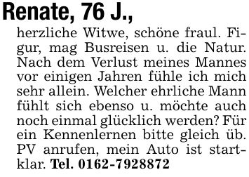 Renate, 76 J., herzliche Witwe, schöne fraul. Figur, mag Busreisen u. die Natur. Nach dem Verlust meines Mannes vor einigen Jahren fühle ich mich sehr allein. Welcher ehrliche Mann fühlt sich ebenso u. möchte auch noch einmal glücklich werden? Für ein Kennenlernen bitte gleich üb. PV anrufen, mein Auto ist startklar. Tel. ***