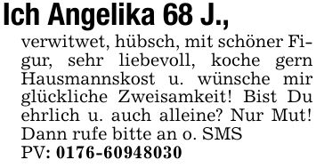 Ich Angelika 68 J., verwitwet, hübsch, mit schöner Figur, sehr liebevoll, koche gern Hausmannskost u. wünsche mir glückliche Zweisamkeit! Bist Du ehrlich u. auch alleine? Nur Mut! Dann rufe bitte an o. SMS PV: ***