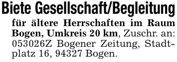 Biete Gesellschaft/Begleitungfür ältere Herrschaften im Raum Bogen, Umkreis 20 km, Zuschr. an:***Z Bogener Zeitung, Stadtplatz 16, 94327 Bogen.