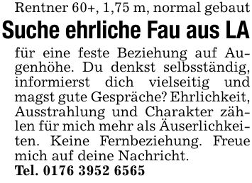 Rentner 60+, 1,75 m, normal gebaut Suche ehrliche Fau aus LA für eine feste Beziehung auf Augenhöhe. Du denkst selbsständig, informierst dich vielseitig und magst gute Gespräche? Ehrlichkeit, Ausstrahlung und Charakter zählen für mich mehr als Äuserlichkeiten. Keine Fernbeziehung. Freue mich auf deine Nachricht. Tel. ***