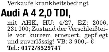 Verkaufe krankheitsbedingtAudi A 4 2,0 TDI, mit AHK, HU: 4/27, EZ: 2006, ***; Zustand der Verschleißteile vor kurzem erneuert, gepflegt und zuverlässig! VB: 3 900,- €Tel.: ***
