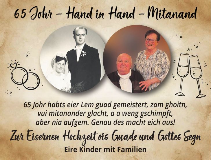 65 Johr habts eier Lem guad gemeistert, zam ghoitn, vui mitanander glacht, a a weng gschimpft, aber nia aufgem. Genau des macht eich aus! Zur Eisernen Hochzeit ois Guade und Gottes Segn Eire Kinder mit Familien 65 Johr - Hand in Hand - Mitanand65 Johr - Hand in Hand - MitanandZur Eisernen Hochzeit ois Guade und Gottes Segn 