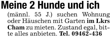 Meine 2 Hunde und ich (männl. 55 J.) suchen Wohnung oder Häuschen mit Garten im Lkrs Cham zu mieten. Zustand egal, bitte alles anbieten. Tel. ***