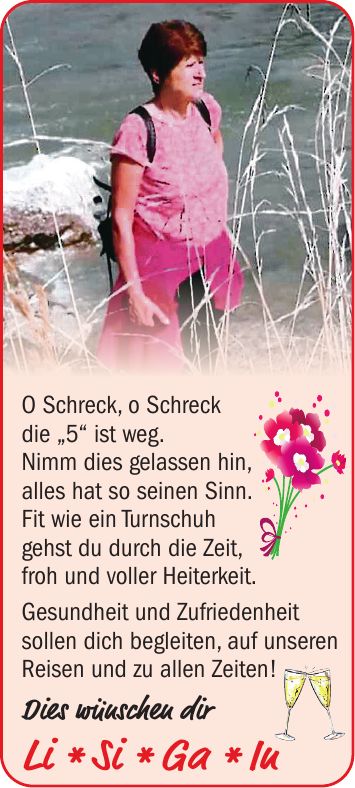 O Schreck, o Schreck die '5' ist weg. Nimm dies gelassen hin, alles hat so seinen Sinn. Fit wie ein Turnschuh gehst du durch die Zeit, froh und voller Heiterkeit. Gesundheit und Zufriedenheit sollen dich begleiten, auf unseren Reisen und zu allen Zeiten! Dies wünschen dir Li * Si * Ga * In