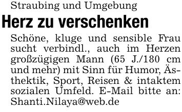 Straubing und UmgebungHerz zu verschenkenSchöne, kluge und sensible Frau sucht verbindl., auch im Herzen großzügigen Mann (65 J./180 cm und mehr) mit Sinn für Humor, Ästhektik, Sport, Reisen & intaktem sozialen Umfeld. E-Mail bitte an: Shanti.Nilaya@web.de