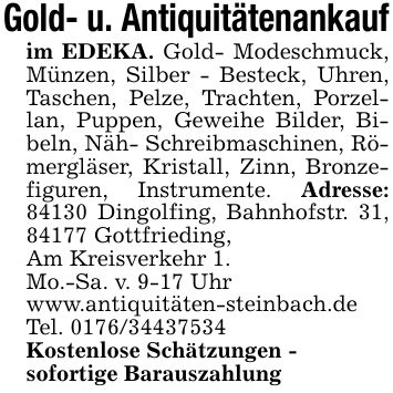 Gold- u. Antiquitätenankaufim EDEKA. Gold- Modeschmuck, Münzen, Silber - Besteck, Uhren, Taschen, Pelze, Trachten, Porzellan, Puppen, Geweihe Bilder, Bibeln, Näh- Schreibmaschinen, Römergläser, Kristall, Zinn, Bronzefiguren, Instrumente. Adresse: 84130 Dingolfing, Bahnhofstr. 31, 84177 Gottfrieding,Am Kreisverkehr 1.Mo.-Sa. v. 9-17 Uhrwww.antiquitäten-steinbach.deTel. ***Kostenlose Schätzungen -sofortige Barauszahlung