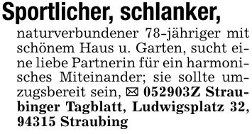 Sportlicher, schlanker,naturverbundener 78-jähriger mit schönem Haus u. Garten, sucht eine liebe Partnerin für ein harmonisches Miteinander; sie sollte umzugsbereit sein, _ ***Z Straubinger Tagblatt, Ludwigsplatz 32, 94315 Straubing